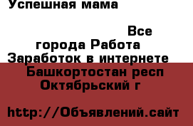  Успешная мама                                                                 - Все города Работа » Заработок в интернете   . Башкортостан респ.,Октябрьский г.